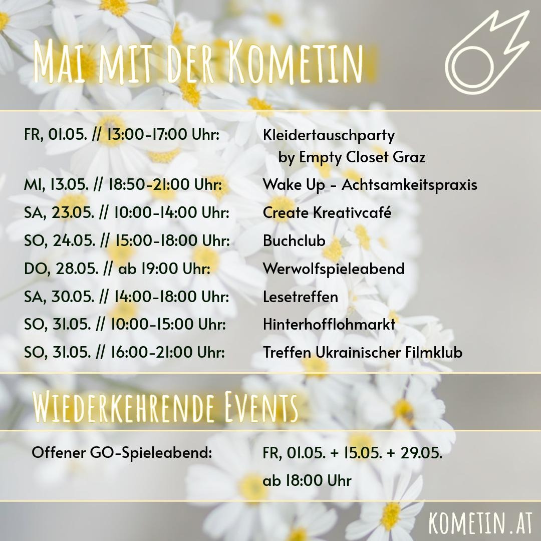 Liebe Kometinnen & Friends! 

🌸Wir haben auch im Mai wieder ein paar tolle Veranstaltungen für euch!

🎽Fr, 01.05. 13:00-17:00 Uhr - Kleidertauschparty by Empty Closet Graz

⚫️Fr, 01.05. ab 18 Uhr - Offener GO-Spieleabend

🏵️Mi, 13.05. 18:50-21:00 Uhr - Wake Up – Achtsamkeitspraxis

⚪️Fr, 15.05. ab 18 Uhr - Offener GO-Spieleabend

🎨Sa, 23.05. 10:00-1400 Uhr - Create Kreativcafé

📖So, 24.05. 15:00-18:00 Uhr - Buchclub

🐺Do, 28.05. ab 19:00 Uhr - Werwolfspieleabend

⚫️Fr. 29.05. ab 18 Uhr - Offener GO-Spieleabend

📚Sa, 30.05 14:00-18:00 Uhr - Lesetreffen

🧸So, 31.05 10:00-15:00 Uhr - Hinterhofflohmarkt

🎥So, 31.05. 16:00-21:00 - Treffen Ukrainischer Filmklub

Wir wünschen euch einen schönen Start in den Mai und freuen uns auf euch!☺️