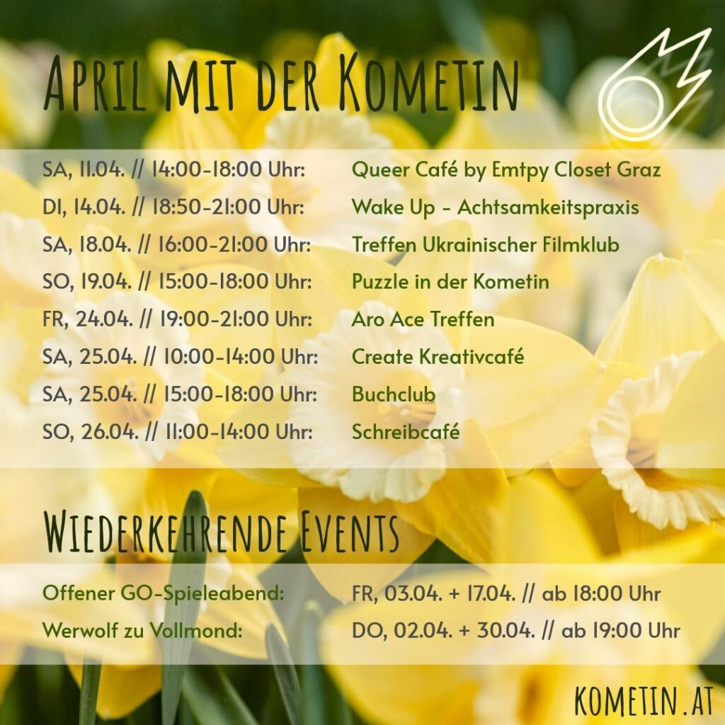 Liebe Kometinnen & Friends!

Die Monatsübersicht für den April ist da!

🐺 Do, 02.04. ab 19 Uhr - Werwolf zu Vollmond
⚪️ Fr, 03.04. ab 18 Uhr - Offener GO-Spieleabend
🏳️‍🌈 Sa, 11.04. 14 - 18 Uhr - Queer Café by Empty Closet Graz
🪷 Di, 14.04. 18:50 -21 Uhr – Wake Up - Achtsamkeitspraxis
⚫️ Fr, 17.04. ab 18 Uhr - Offener GO-Spieleabend
📽️ Sa, 18.04. 16-21 Uhr – Treffen Ukrainischer Filmklub
🧩 So, 19.04. 15:00 -18 Uhr – Puzzle in der Kometin
♠️ Fr, 24.04. 19-21 Uhr - Aro Ace Treffen
🎨 Sa, 25.04. 10-14 Uhr - Create Kreativcafé
📒 Sa, 25.04. 15-18 Uhr – Buchclub
📒 So, 26.04. 11-14 Uhr – Schreibcafé
🐺 Do, 30.04. ab 19 Uhr - Werwolf zu Vollmond

Wir freuen uns auf euch!

Eure Kometinnen ☄️ #veranstaltunggraz #werwolf #bücher #puzzle #kreativingraz