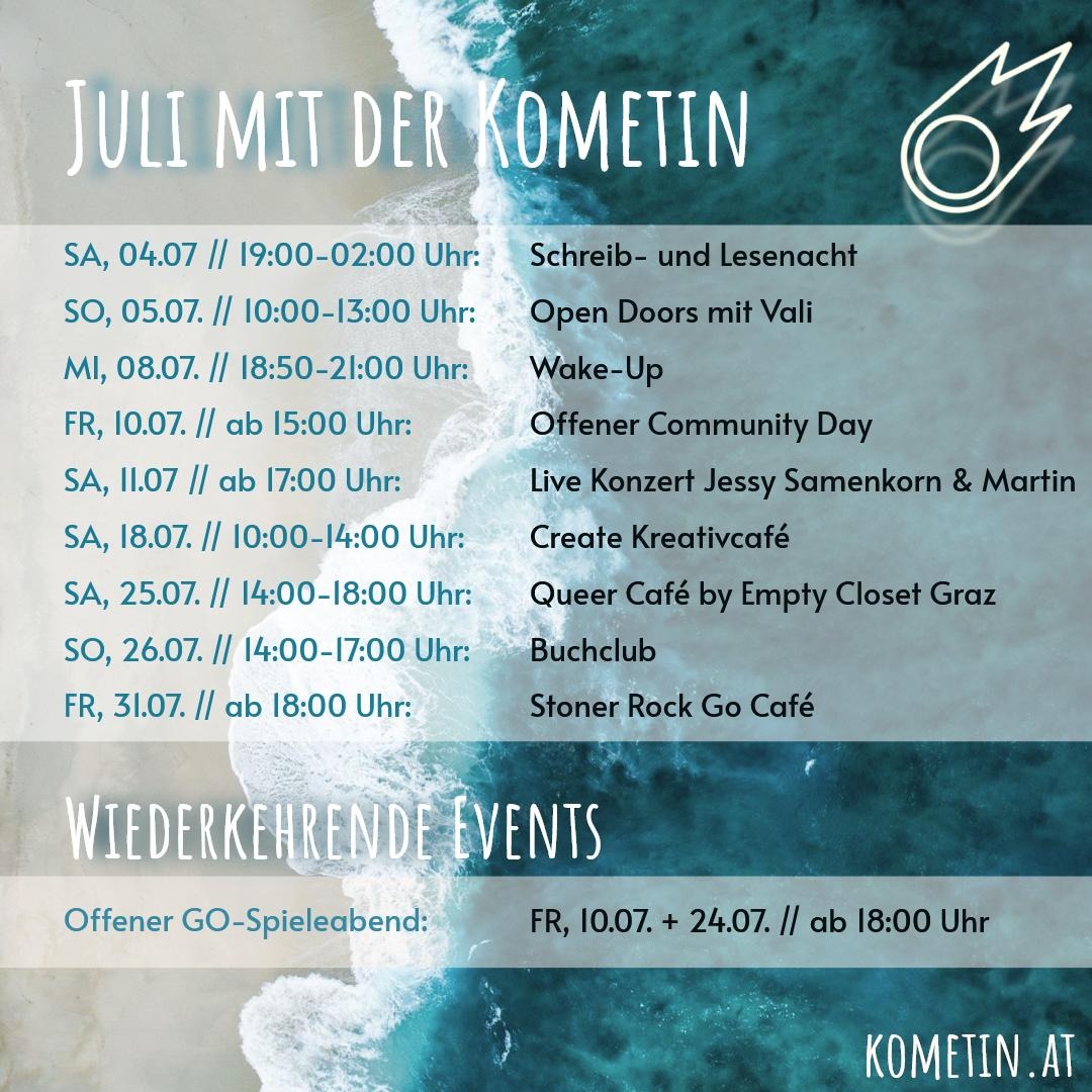 Monatsübersicht Juli☀️

Liebe Komet/*innen und Friends!

Wir haben nicht nur tolle Veranstaltungen sondern auch kühle Räume! 😎
 
📚📝Sa, 4.7. / 19-2 Uhr - Schreib- und Lesenacht 🎧🧋🍪📜 

🚪So, 5.7. / 10-13 Uhr - Open Doors mit Vali

💠Mi. 8.7. / 18:50-21 Uhr - Meditation & Achtsamkeit

👥Fr, 10.7. / ab 15 Uhr - Offener Community Day

⚫️Fr, 10.7. / ab 18 Uhr - offener Go-Spieleabend

🎶Sa, 11.7. / ab 17 Uhr - Live Konzert Jessy Samenkorn & Martin

🎨Sa, 18.7. / 10-14 Uhr - Create Kreativcafé (de/en) 

⚪️Fr, 24.7. / ab 18 Uhr - offener Go-Spieleabend

🏳️‍🌈Sa, 25.7. / 14-18 Uhr - Queer Café by Empty Closet Graz 

📚So, 26.7. / 14-17 Uhr - Buchclub

⚫️Fr, 31.7. / ab 18 Uhr - Stoner Rock Go Café

Wir freuen uns auf euch 🥰

#Veranstaltunggraz #Kreativgraz #lesen #schreiben #GoSpielen