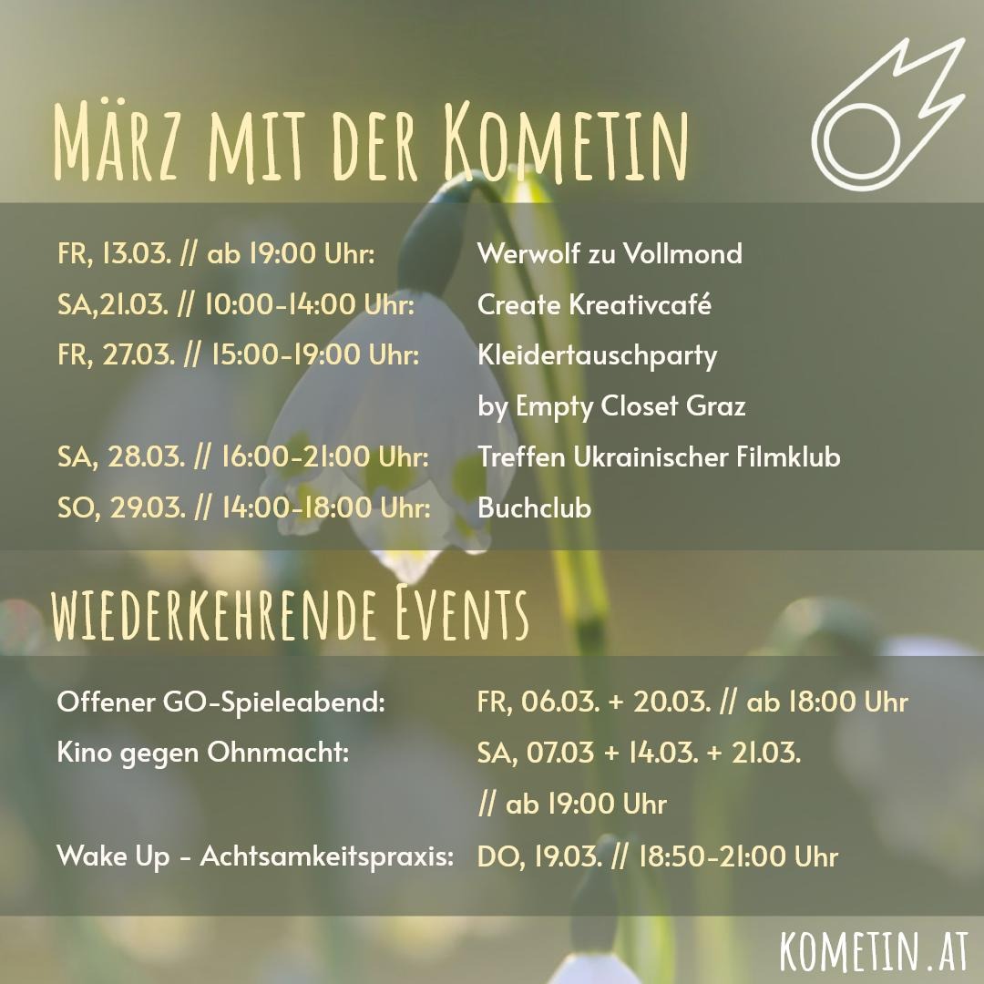 Liebe Kometinnen & Friends!

Unsere Monatsübersicht für den März ist da!

⚪️ Fr, 06.03. ab 18 Uhr - Offener GO-Spieleabend
🎬 Sa, 07.03. ab 19 Uhr – Kino gegen Ohnmacht

🌕 Fr, 13.03. ab 19 Uhr – Werwolf zu Vollmond
🎬 Sa, 14.03. ab 19 Uhr – Kino gegen Ohnmacht

🪷 Do, 19.03. 18:50 -21 Uhr – Wake Up - Achtsamkeitspraxis
⚫️ Fr, 20.03. ab 18 Uhr - Offener GO-Spieleabend
🎨 Sa, 21.03. 10-14 Uhr - Create Kreativcafé
🎬 Sa, 21.03. ab 19 Uhr – Kino gegen Ohnmacht

👚 Fr, 27.03.15-19 Uhr – Kleidertauschparty by Empty Closet Graz
📽️ Sa, 28.03. 16-21 Uhr – Treffen Ukrainischer Filmklub
📒 So, 29.03. 14-18 Uhr – Buchclub 

Wir freuen uns auf euch
und wünschen euch ein schönes Frühlingserwachen!

Eure Kometinnen ☄️ #veranstaltunggraz #werwolf #bücher #kino #kreativingraz