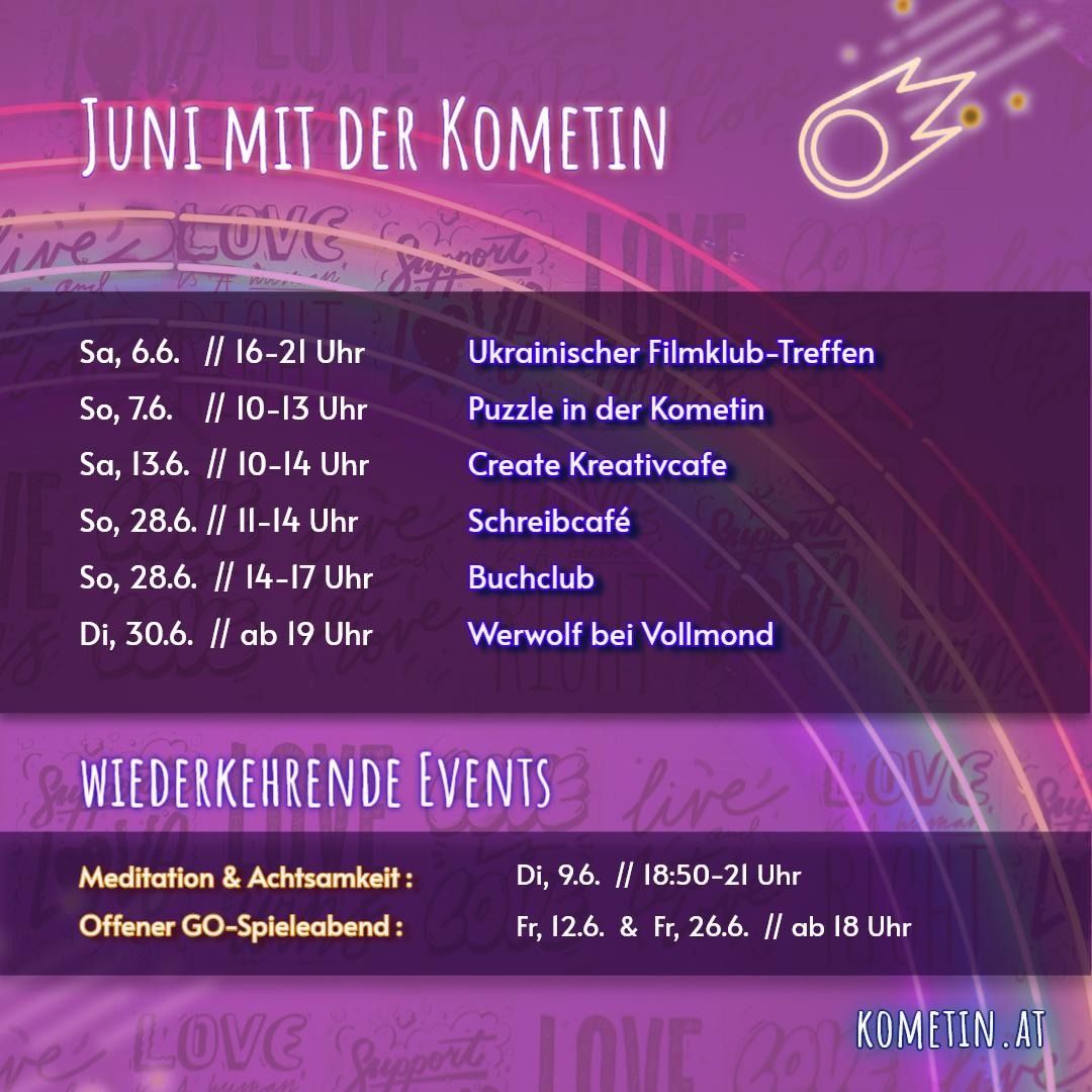 Monatsübersicht🌸

Liebe Komet/*innen und Friends!

Unsere Veranstaltungen diesen Juni für und mit euch: 
🎥Sa, 6.6. / 16-21 Uhr - Ukrainischer Filmklub-Treffen
🧩So, 7.6. / 10-13 Uhr - Puzzle in der Kometin
🌱Di. 9.6. / 18:50-21 Uhr - Meditation & Achtsamkeit
⚫️Fr, 12.6. / ab 18 Uhr - Offener Go-Spieleabend
🎨Sa, 13.6. / 10-14 Uhr - Create Kreativcafé
⚪️Fr, 26.6. / ab 18 Uhr - Offener Go-Spieleabend
📝So, 28.6. / 11-14 Uhr - Schreibcafé
📖So, 28.6. / 14-17 Uhr - Buchclub
🐺Di, 30.6. / ab 19 Uhr - Werwolf bei Vollmond
 🏳️‍⚧️🏳️‍🌈 wir wünschen euch einen tollen Pride month!🩷
#Veranstaltunggraz #Kreativgraz #werwolf #schreiben