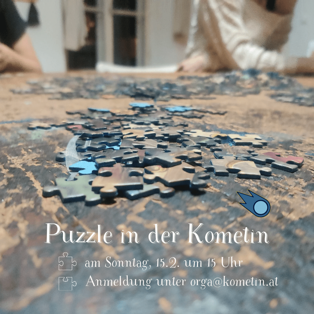 Mögt ihr Puzzles? Kommt vorbei! 🧩

Wir puzzeln gemeinsam.
 
Ihr könnt auch eure eigenen Puzzles mitbringen, wenn ihr wollt

☕🍪🥧 Es gibt Kaffee,  Kekse und Kuchen. Ihr könnt gerne auch Kuchen mitbringen. das wäre supa 💛

Teilnahme: freiwillige Spende

Wir freuen uns auf euch!

✉️ Anmeldung unter orga@kometin.at wäre gut, dann wissen wir wie viel Leute kommen, muss aber nicht sein.

#puzzle #puzzlegraz