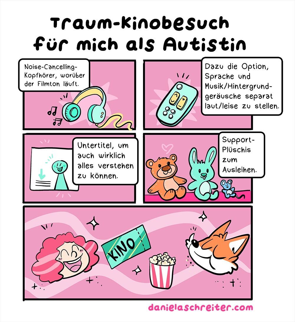 Ein Comic mit insgesamt 5 Panels. Die Hintergrundfarbe ist überall ein dunkles Pink. Die Überschrift lautet: Traum-Kinobesuch für mich als Autistin Panel 1 zeigt grün-gelbe Kopfhörer, aus denen zwei Notensymbole kommen. Der Text dazu: Noise-Cancelling-Kopfhörer, worüber der Filmton läuft Panel 2 zeigt eine grün-gelbe Fernbedienung. Der Text dazu: Dazu die Option, Sprache und Musik/Hintergrundgeräusche separat laut/leise zu stellen. Panel 3 zeigt eine stilisierte Leinwand, darauf in grün eine stilisierte Person, daneben einen grünen Pfeil, der auf angedeutete Textzeilen weist. Der Text dazu: Untertitel, um auch wirklich alles verstehen zu können. Panel 4 zeigt drei verschieden große Plüschtiere, einen Teddy, einen Hasen und eine Maus. Der Text dazu: Support-Plüschis zum Ausleihen. Panel 5 zeigt die Köpfe von zwei Personen: Daniela Schreiter selbst als Comic-Figur, eine freudig lächelnde Frau mit lockigen, rot-pinken Haaren. Rechts daneben sieht man den Kopf eines Comic-Fuchses, der gerade mit geschlossenem Mund Popcorn genießt. Zwischen den beiden ist eine Kino-Eintrittskarte und ein Eimer Popcorn zu sehen. Unter dem Comic steht der Link zur Website: danielaschreiter.com