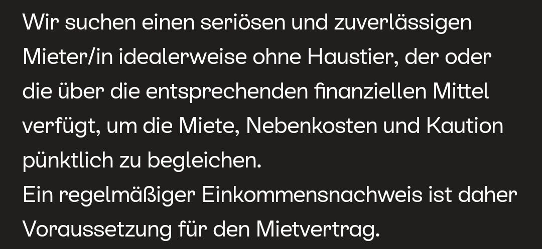 Screenshot: Ein dunkler Bildschirm zeigt weißen Text in deutscher Sprache. Der Text lautet: "Wir suchen einen seriösen und zuverlässigen Mieter/in idealerweise ohne Haustier, der oder die über die entsprechenden finanziellen Mittel verfügt, um die Miete, Nebenkosten und Kaution pünktlich zu begleichen. Ein regelmäßiger Einkommensnachweis ist daher Voraussetzung für den Mietvertrag."