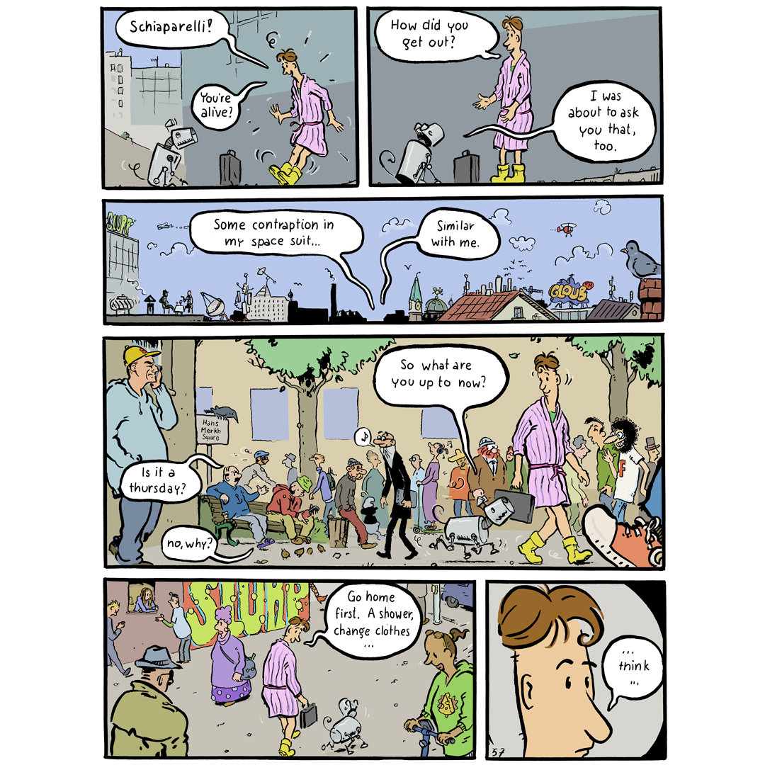 Comic page (english), where Mohsel and Schiaparelli meet and walk through the city, talking. The words in the panels are:
1: (Mohsel): “Schiaparelli! You‘re alive?“ 
2: (M): „how did you get out?“ - (S): „I was about to ask you that, too.“
3: (M): „Some contraption in my
Space suit …“ (S): „similar with me.“
4: (two persons on a bench, remarking Mohsel in his dressing gown): „is it a thursday?“ - „no, why?“ 
(Schiaparelli): „So what are you up to now?“
5: (M): „go home first. A shower, changing clothes …“
6: (M, close up): „… think …“