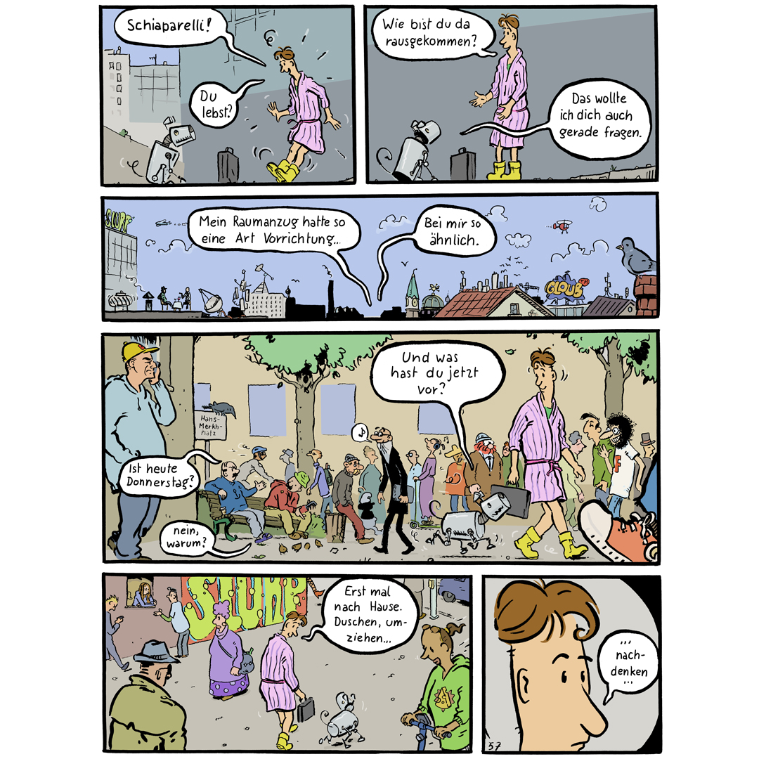Comicseite (deutsch), in der sich Mohsel und Schiaparelli treffen und durch die Stadt gehen. Dabei unterhalten sie sich. Hier sind die Texte in den Panels:
1: (Mohsel): „Schiaparelli! Du lebst?“
2: (M): „Wie bist du da rausgekommen?“ (Schiaparelli): „Das wollte ich dich auch gerade fragen.“
3: (M): „Mein Raumanzug hatte so eine Art Vorrichtung…“ (S): „Bei mir so ähnlich.“
4: (zwei Personen auf einer Bank, die Mohsel in seinem Bademantel sehen): „Ist heute Donnerstag?“- „Nein, warum?“
(Schiaparelli): „Und was hast du jetzt vor?“
5: (M): „Erst mal nach Hause. Duschen, umziehen …“
6: (M, Nahaufnahme): „… nachdenken …“