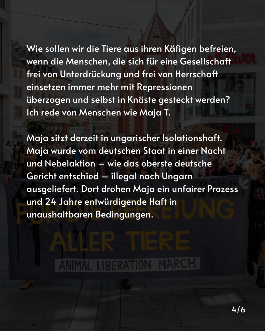 Wie sollen wir die Tiere aus ihren Käfigen befreien, wenn die Menschen, die sich für eine Gesellschaft frei von Unterdrückung und frei von Herrschaft einsetzen immer mehr mit Repressionen überzogen und selbst in Knäste gesteckt werden? Ich rede von Menschen wie Maja T.

Maja sitzt derzeit in ungarischer Isolationshaft. Maja wurde vom deutschen Staat in einer Nacht und Nebelaktion – wie das oberste deutsche Gericht entschied – illegal nach Ungarn ausgeliefert. Dort drohen Maja ein unfairer Prozess und 24 Jahre entwürdigende Haft in unaushaltbaren Bedingungen.