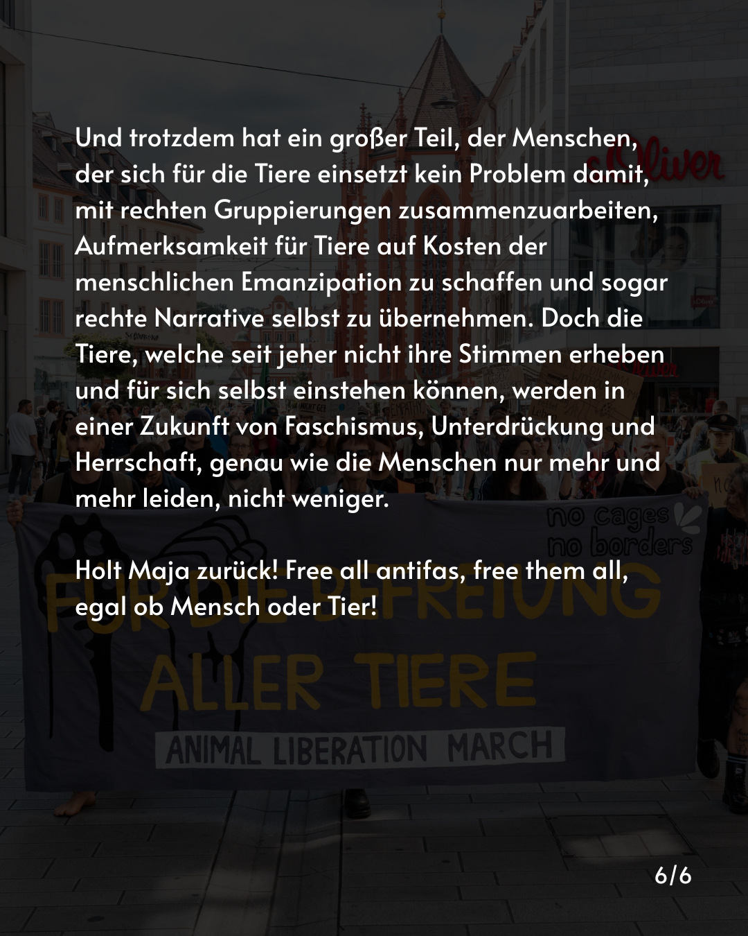 Und trotzdem hat ein großer Teil, der Menschen, der sich für die Tiere einsetzt kein Problem damit, mit rechten Gruppierungen zusammenzuarbeiten, Aufmerksamkeit für Tiere auf Kosten der menschlichen Emanzipation zu schaffen und sogar rechte Narrative selbst zu übernehmen. Doch die Tiere, welche seit jeher nicht ihre Stimmen erheben und für sich selbst einstehen können, werden in einer Zukunft von Faschismus, Unterdrückung und Herrschaft, genau wie die Menschen nur mehr und mehr leiden, nicht weniger.

Holt Maja zurück! Free all antifas, free them all, egal ob Mensch oder Tier!