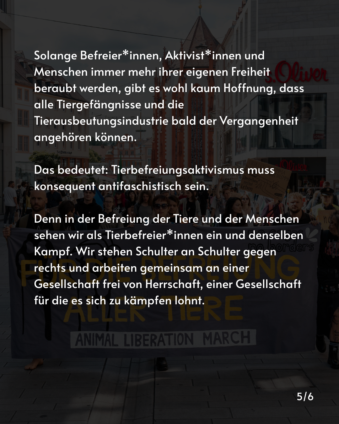 Solange Befreier*innen, Aktivist*innen und Menschen immer mehr ihrer eigenen Freiheit beraubt werden, gibt es wohl kaum Hoffnung, dass alle Tiergefängnisse und die Tierausbeutungsindustrie bald der Vergangenheit angehören können.

Das bedeutet: Tierbefreiungsaktivismus muss konsequent antifaschistisch sein. 

Denn in der Befreiung der Tiere und der Menschen sehen wir als Tierbefreier*innen ein und denselben Kampf. Wir stehen Schulter an Schulter gegen rechts und arbeiten gemeinsam an einer Gesellschaft frei von Herrschaft, einer Gesellschaft für die es sich zu kämpfen lohnt.