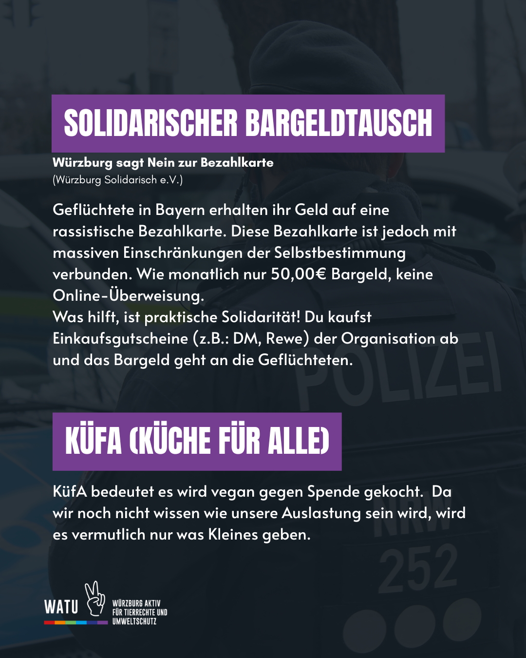 SOLIDARISCHER BARGELDTAUSCH
Würzburg sagt Nein zur Bezahlkarte 
(Würzburg Solidarisch e.V.)
Geflüchtete in Bayern erhalten ihr Geld auf eine rassistische Bezahlkarte. Diese Bezahlkarte ist jedoch mit massiven Einschränkungen der Selbstbestimmung verbunden. Wie monatlich nur 50,00€ Bargeld, keine Online-Überweisung.
Was hilft, ist praktische Solidarität! Du kaufst Einkaufsgutscheine (z.B.: DM, Rewe) der Organisation ab und das Bargeld geht an die Geflüchteten.

KüfA (Küche für Alle)
KüfA bedeutet es wird vegan gegen Spende gekocht.  Da wir noch nicht wissen wie unsere Auslastung sein wird, wird es vermutlich nur was Kleines geben.