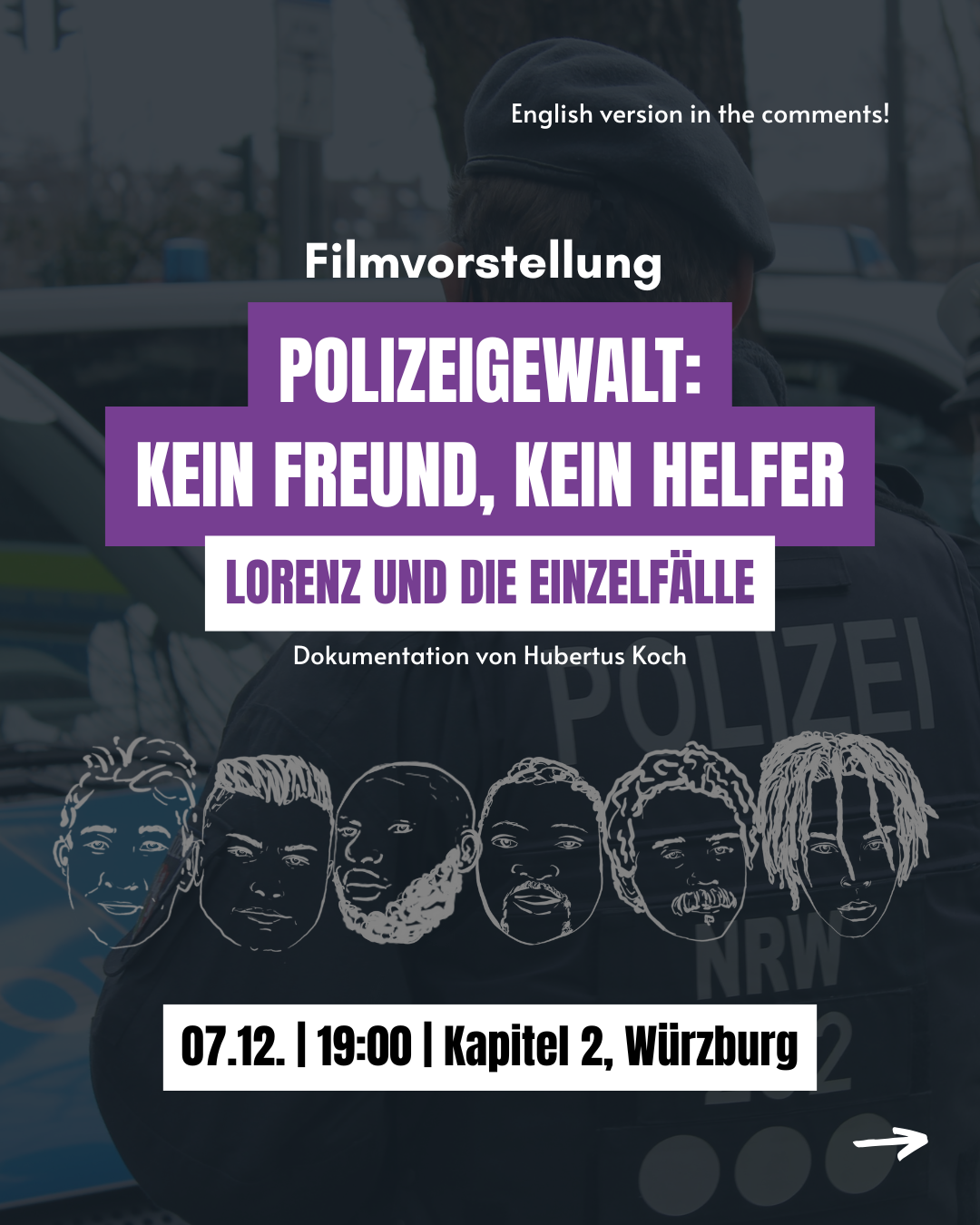Im Hintergrund eine Person der Polizei NRW in Uniform. Sechs gezeichnete Portraits von durch die Polizei ermordeten Opfern im Vordergrund. 
Filmvorstellung "Polizeigewalt: Kein Freund, kein Helfer. Lorenz und die Einzelfälle. Dokumentenation von Hubertus Koch"
07.12., 19:00, Kapitel 2, Würzburg