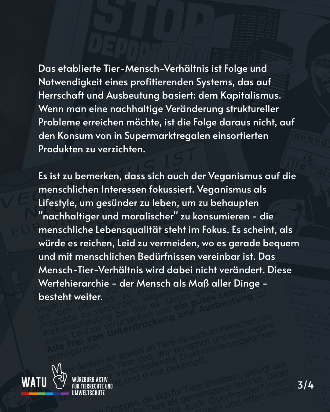 Das etablierte Tier-Mensch-Verhältnis ist Folge und Notwendigkeit eines profitierenden Systems, das auf Herrschaft und Ausbeutung basiert: dem Kapitalismus. Wenn man eine nachhaltige Veränderung struktureller Probleme erreichen möchte, ist die Folge daraus nicht, auf den Konsum von in Supermarktregalen einsortierten Produkten zu verzichten. 

Es ist zu bemerken, dass sich auch der Veganismus auf die menschlichen Interessen fokussiert. Veganismus als Lifestyle, um gesünder zu leben, um zu behaupten "nachhaltiger und moralischer" zu konsumieren - die menschliche Lebensqualität steht im Fokus. Es scheint, als würde es reichen, Leid zu vermeiden, wo es gerade bequem und mit menschlichen Bedürfnissen vereinbar ist. Das Mensch-Tier-Verhältnis wird dabei nicht verändert. Diese Wertehierarchie - der Mensch als Maß aller Dinge - besteht weiter.