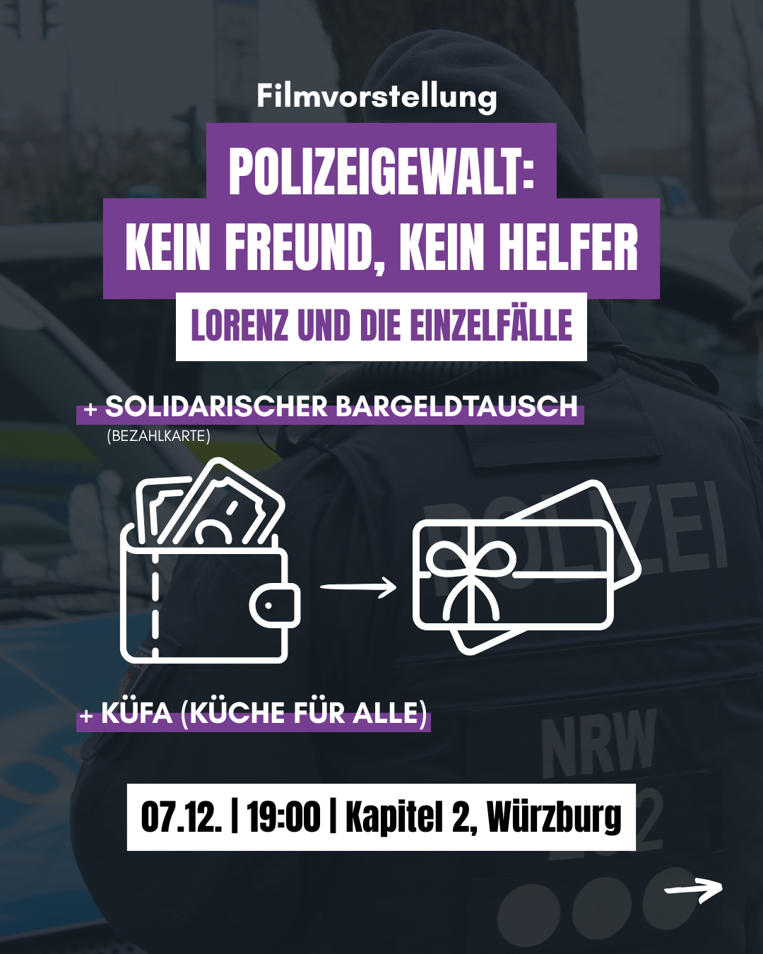 Im Hintergrund eine Person in Polizeiuniform. 
Filmvorstellung
Polizeigewalt: Kein Freund, kein Helfer. Lorenz und die Einzelfälle

+solidarischer Bargeldtausch (Bezahlkarte)
+Küfa (Küche für Alle)
07.12. 19:00 Kapitel 2, Würzburg