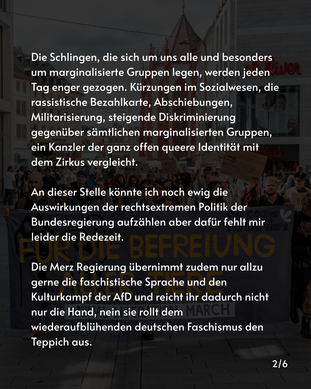 Die Schlingen, die sich um uns alle und besonders um marginalisierte Gruppen legen, werden jeden Tag enger gezogen. Kürzungen im Sozialwesen, die rassistische Bezahlkarte, Abschiebungen, Militarisierung, steigende Diskriminierung gegenüber sämtlichen marginalisierten Gruppen, ein Kanzler der ganz offen queere Identität mit dem Zirkus vergleicht.

An dieser Stelle könnte ich noch ewig die Auswirkungen der rechtsextremen Politik der Bundesregierung aufzählen aber dafür fehlt mir leider die Redezeit. 

Die Merz Regierung übernimmt zudem nur allzu gerne die faschistische Sprache und den Kulturkampf der AfD und reicht ihr dadurch nicht nur die Hand, nein sie rollt dem wiederaufblühenden deutschen Faschismus den Teppich aus.