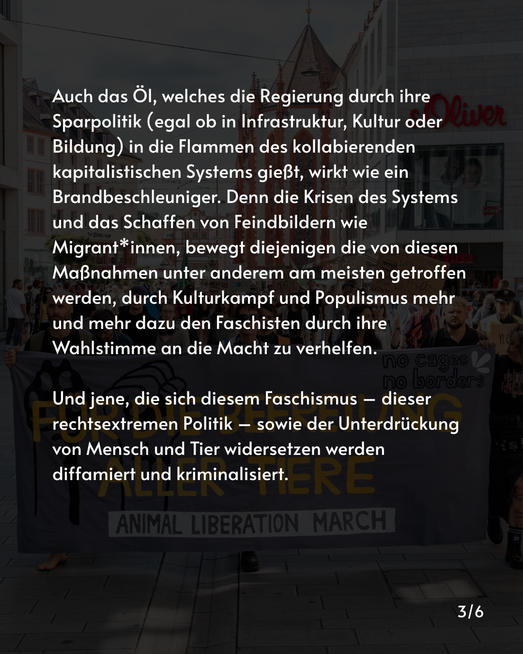 Auch das Öl, welches die Regierung durch ihre Sparpolitik (egal ob in Infrastruktur, Kultur oder Bildung) in die Flammen des kollabierenden kapitalistischen Systems gießt, wirkt wie ein Brandbeschleuniger. Denn die Krisen des Systems und das Schaffen von Feindbildern wie Migrant*innen, bewegt diejenigen die von diesen Maßnahmen unter anderem am meisten getroffen werden, durch Kulturkampf und Populismus mehr und mehr dazu den Faschisten durch ihre Wahlstimme an die Macht zu verhelfen.

Und jene, die sich diesem Faschismus – dieser rechtsextremen Politik – sowie der Unterdrückung von Mensch und Tier widersetzen werden diffamiert und kriminalisiert.
