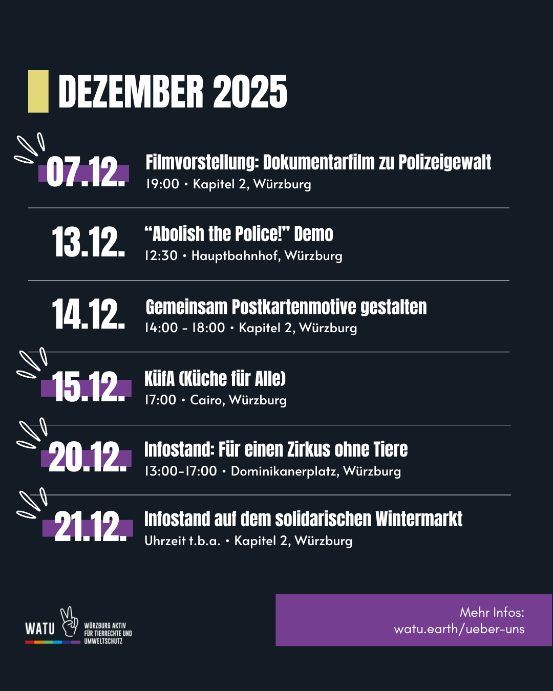 DEZEMBER 2025
07.12. Filmvorstellung: Dokumentarfilm zu Polizeigewalt  19:00 • Kapitel 2, Würzburg 
13.12. “Abolish the Police!” Demo 12:30 • Hauptbahnhof, Würzburg
14.12. Gemeinsam Postkartenmotive gestalten 14:00 - 18:00 • Kapitel 2, Würzburg
15.12. KüfA (Küche für Alle) 17:00 • Cairo, Würzburg
20.12. Infostand: Für einen Zirkus ohne Tiere 13:00-17:00 • Dominikanerplatz, Würzburg
21.12. Infostand auf dem solidarischen Wintermarkt Uhrzeit t.b.a. • Kapitel 2, Würzburg