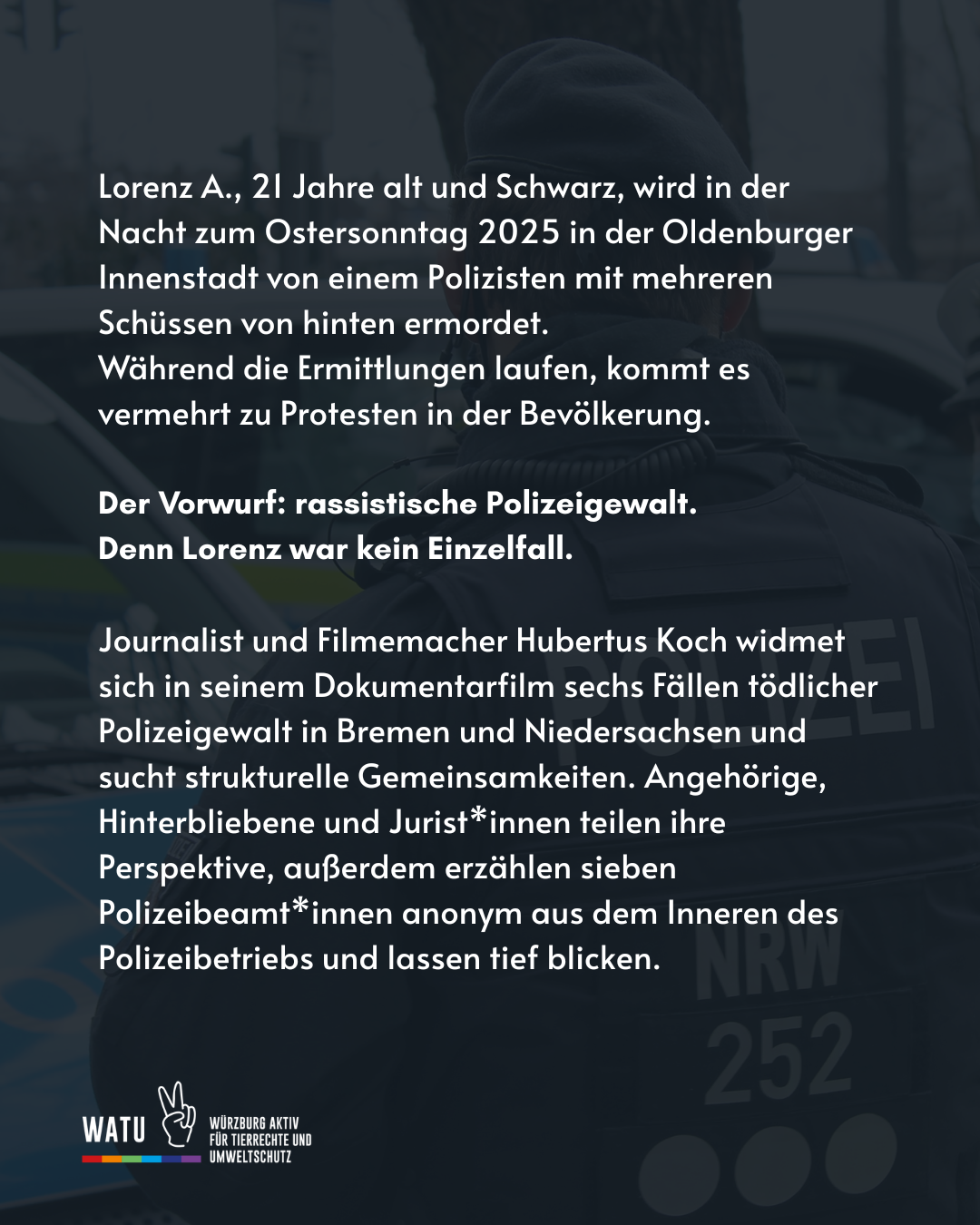 Lorenz A., 21 Jahre alt und Schwarz, wird in der Nacht zum Ostersonntag 2025 in der Oldenburger Innenstadt von einem Polizisten mit mehreren Schüssen von hinten ermordet. 
Während die Ermittlungen laufen, kommt es vermehrt zu Protesten in der Bevölkerung. 

Der Vorwurf: rassistische Polizeigewalt. 
Denn Lorenz war kein Einzelfall. 

Journalist und Filmemacher Hubertus Koch widmet sich in seinem Dokumentarfilm sechs Fällen tödlicher Polizeigewalt in Bremen und Niedersachsen und sucht strukturelle Gemeinsamkeiten. Angehörige, Hinterbliebene und Jurist*innen teilen ihre Perspektive, außerdem erzählen sieben Polizeibeamt*innen anonym aus dem Inneren des Polizeibetriebs und lassen tief blicken.