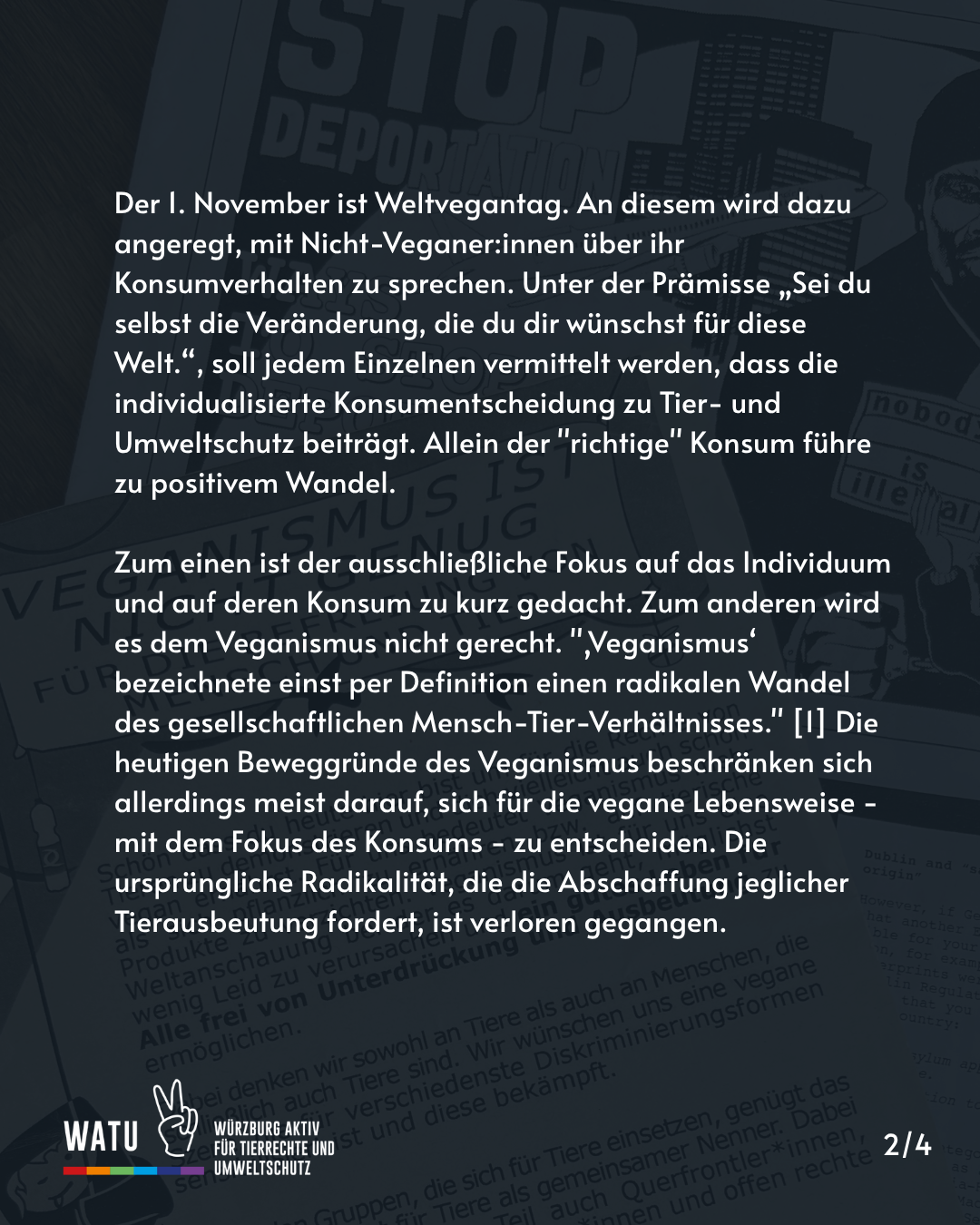 Der 1. November ist Weltvegantag. An diesem wird dazu angeregt, mit Nicht-Veganer:innen über ihr Konsumverhalten zu sprechen. Unter der Prämisse „Sei du selbst die Veränderung, die du dir wünschst für diese Welt.“, soll jedem Einzelnen vermittelt werden, dass die individualisierte Konsumentscheidung zu Tier- und Umweltschutz beiträgt. Allein der "richtige" Konsum führe zu positivem Wandel.

Zum einen ist der ausschließliche Fokus auf das Individuum und auf deren Konsum zu kurz gedacht. Zum anderen wird es dem Veganismus nicht gerecht. "‚Veganismus‘ bezeichnete einst per Definition einen radikalen Wandel des gesellschaftlichen Mensch-Tier-Verhältnisses." [1] Die heutigen Beweggründe des Veganismus beschränken sich allerdings meist darauf, sich für die vegane Lebensweise - mit dem Fokus des Konsums - zu entscheiden. Die ursprüngliche Radikalität, die die Abschaffung jeglicher Tierausbeutung fordert, ist verloren gegangen.