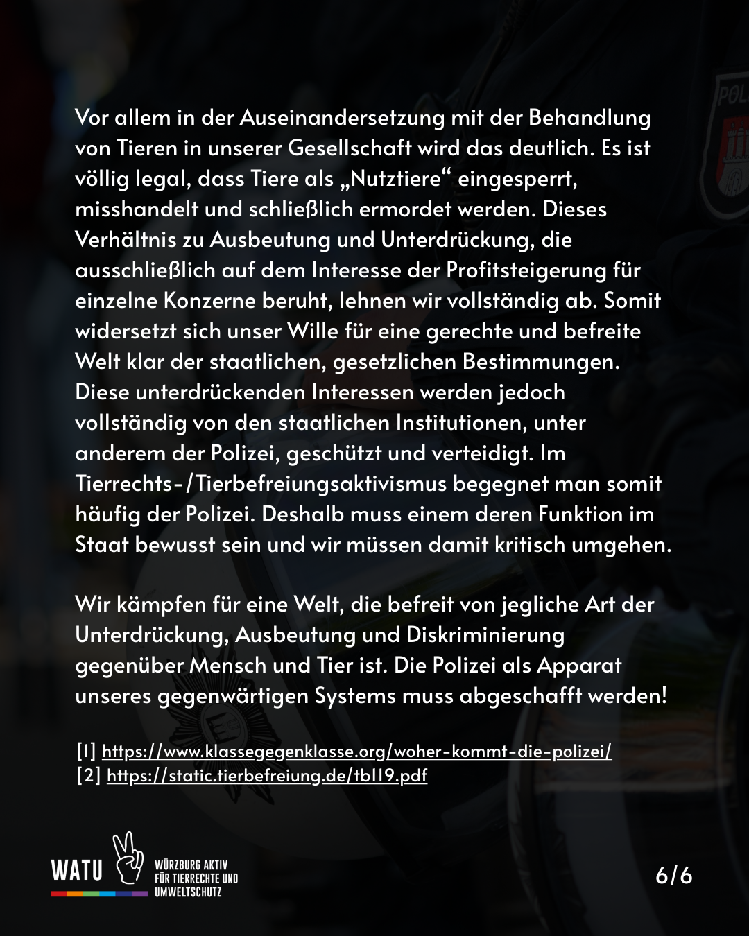 Vor allem in der Auseinandersetzung mit der Behandlung von Tieren in unserer Gesellschaft wird das deutlich. Es ist völlig legal, dass Tiere als „Nutztiere“ eingesperrt, misshandelt und schließlich ermordet werden. Dieses Verhältnis zu Ausbeutung und Unterdrückung, die ausschließlich auf dem Interesse der Profitsteigerung für einzelne Konzerne beruht, lehnen wir vollständig ab. Somit widersetzt sich unser Wille für eine gerechte und befreite Welt klar der staatlichen, gesetzlichen Bestimmungen. Diese unterdrückenden Interessen werden jedoch vollständig von den staatlichen Institutionen, unter anderem der Polizei, geschützt und verteidigt. Im Tierrechts-/Tierbefreiungsaktivismus begegnet man somit häufig der Polizei. Deshalb muss einem deren Funktion im Staat bewusst sein und wir müssen damit kritisch umgehen.

Wir kämpfen für eine Welt, die befreit von jegliche Art der Unterdrückung, Ausbeutung und Diskriminierung gegenüber Mensch und Tier ist. Die Polizei als Apparat unseres gegenwärtigen Systems muss abgeschafft werden!

[1] https://www.klassegegenklasse.org/woher-kommt-die-polizei/
[2] https://static.tierbefreiung.de/tb119.pdf