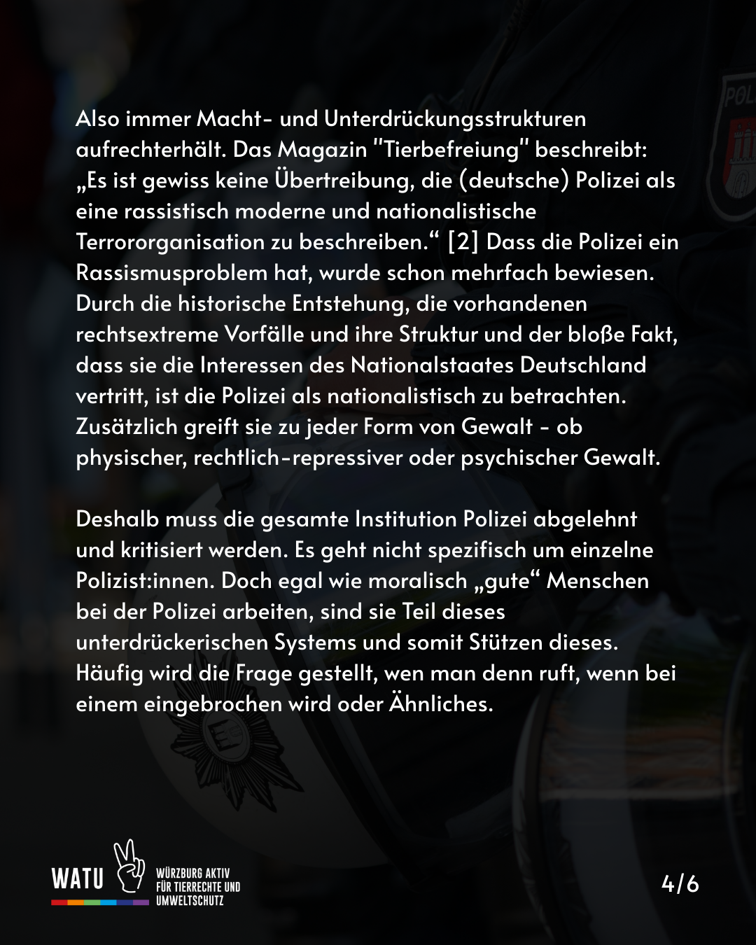 Also immer Macht- und Unterdrückungsstrukturen aufrechterhält. Das Magazin "Tierbefreiung" beschreibt: „Es ist gewiss keine Übertreibung, die (deutsche) Polizei als eine rassistisch moderne und nationalistische Terrororganisation zu beschreiben.“ [2] Dass die Polizei ein Rassismusproblem hat, wurde schon mehrfach bewiesen.     Durch die historische Entstehung, die vorhandenen rechtsextreme Vorfälle und ihre Struktur und der bloße Fakt, dass sie die Interessen des Nationalstaates Deutschland vertritt, ist die Polizei als nationalistisch zu betrachten. Zusätzlich greift sie zu jeder Form von Gewalt - ob physischer, rechtlich-repressiver oder psychischer Gewalt.

Deshalb muss die gesamte Institution Polizei abgelehnt und kritisiert werden. Es geht nicht spezifisch um einzelne Polizist:innen. Doch egal wie moralisch „gute“ Menschen bei der Polizei arbeiten, sind sie Teil dieses unterdrückerischen Systems und somit Stützen dieses. Häufig wird die Frage gestellt, wen man denn ruft, wenn bei einem eingebrochen wird oder Ähnliches.