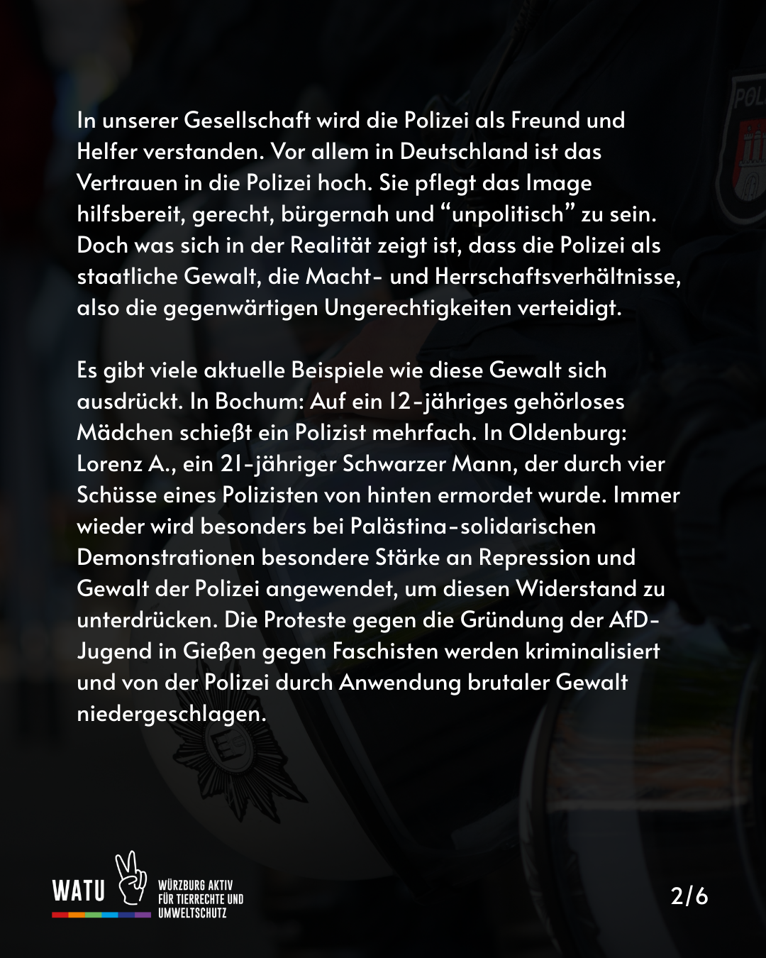 In unserer Gesellschaft wird die Polizei als Freund und Helfer verstanden. Vor allem in Deutschland ist das Vertrauen in die Polizei hoch. Sie pflegt das Image hilfsbereit, gerecht, bürgernah und “unpolitisch” zu sein. Doch was sich in der Realität zeigt ist, dass die Polizei als staatliche Gewalt, die Macht- und Herrschaftsverhältnisse, also die gegenwärtigen Ungerechtigkeiten verteidigt.

Es gibt viele aktuelle Beispiele wie diese Gewalt sich ausdrückt. In Bochum: Auf ein 12-jähriges gehörloses Mädchen schießt ein Polizist mehrfach. In Oldenburg: Lorenz A., ein 21-jähriger Schwarzer Mann, der durch vier Schüsse eines Polizisten von hinten ermordet wurde. Immer wieder wird besonders bei Palästina-solidarischen Demonstrationen besondere Stärke an Repression und Gewalt der Polizei angewendet, um diesen Widerstand zu unterdrücken. Die Proteste gegen die Gründung der AfD-Jugend in Gießen gegen Faschisten werden kriminalisiert und von der Polizei durch Anwendung brutaler Gewalt niedergeschlagen.