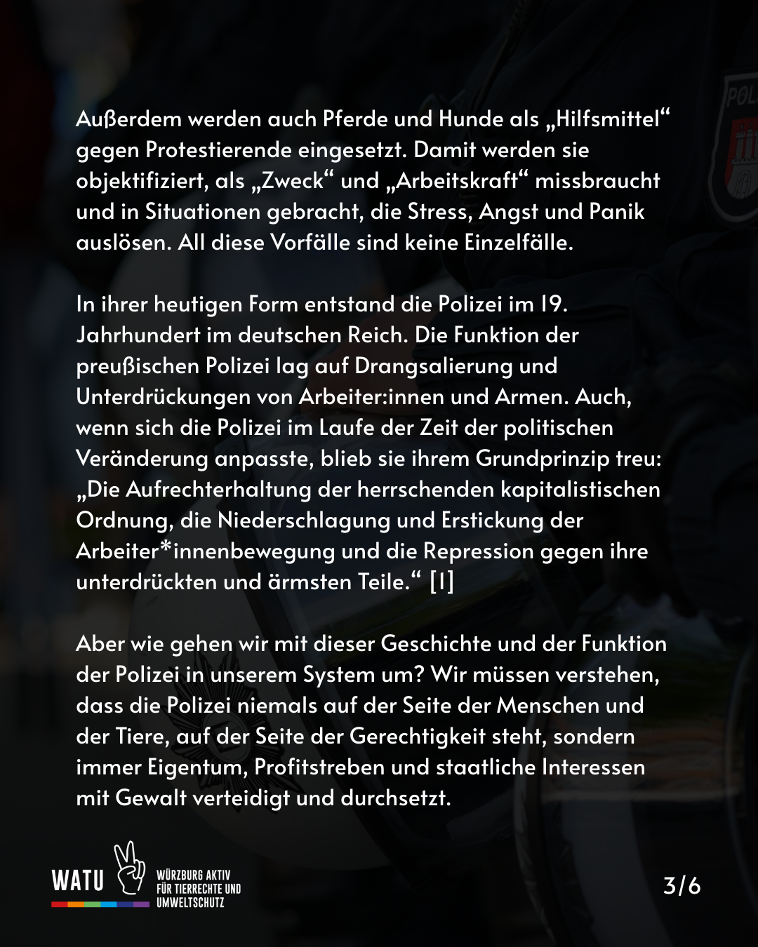 Außerdem werden auch Pferde und Hunde als „Hilfsmittel“ gegen Protestierende eingesetzt. Damit werden sie objektifiziert, als „Zweck“ und „Arbeitskraft“ missbraucht und in Situationen gebracht, die Stress, Angst und Panik auslösen. All diese Vorfälle sind keine Einzelfälle. 

In ihrer heutigen Form entstand die Polizei im 19. Jahrhundert im deutschen Reich. Die Funktion der preußischen Polizei lag auf Drangsalierung und Unterdrückungen von Arbeiter:innen und Armen. Auch, wenn sich die Polizei im Laufe der Zeit der politischen Veränderung anpasste, blieb sie ihrem Grundprinzip treu: „Die Aufrechterhaltung der herrschenden kapitalistischen Ordnung, die Niederschlagung und Erstickung der Arbeiter*innenbewegung und die Repression gegen ihre unterdrückten und ärmsten Teile.“ [1]

Aber wie gehen wir mit dieser Geschichte und der Funktion der Polizei in unserem System um? Wir müssen verstehen, dass die Polizei niemals auf der Seite der Menschen und der Tiere, auf der Seite der Gerechtigkeit steht, sondern immer Eigentum, Profitstreben und staatliche Interessen mit Gewalt verteidigt und durchsetzt.