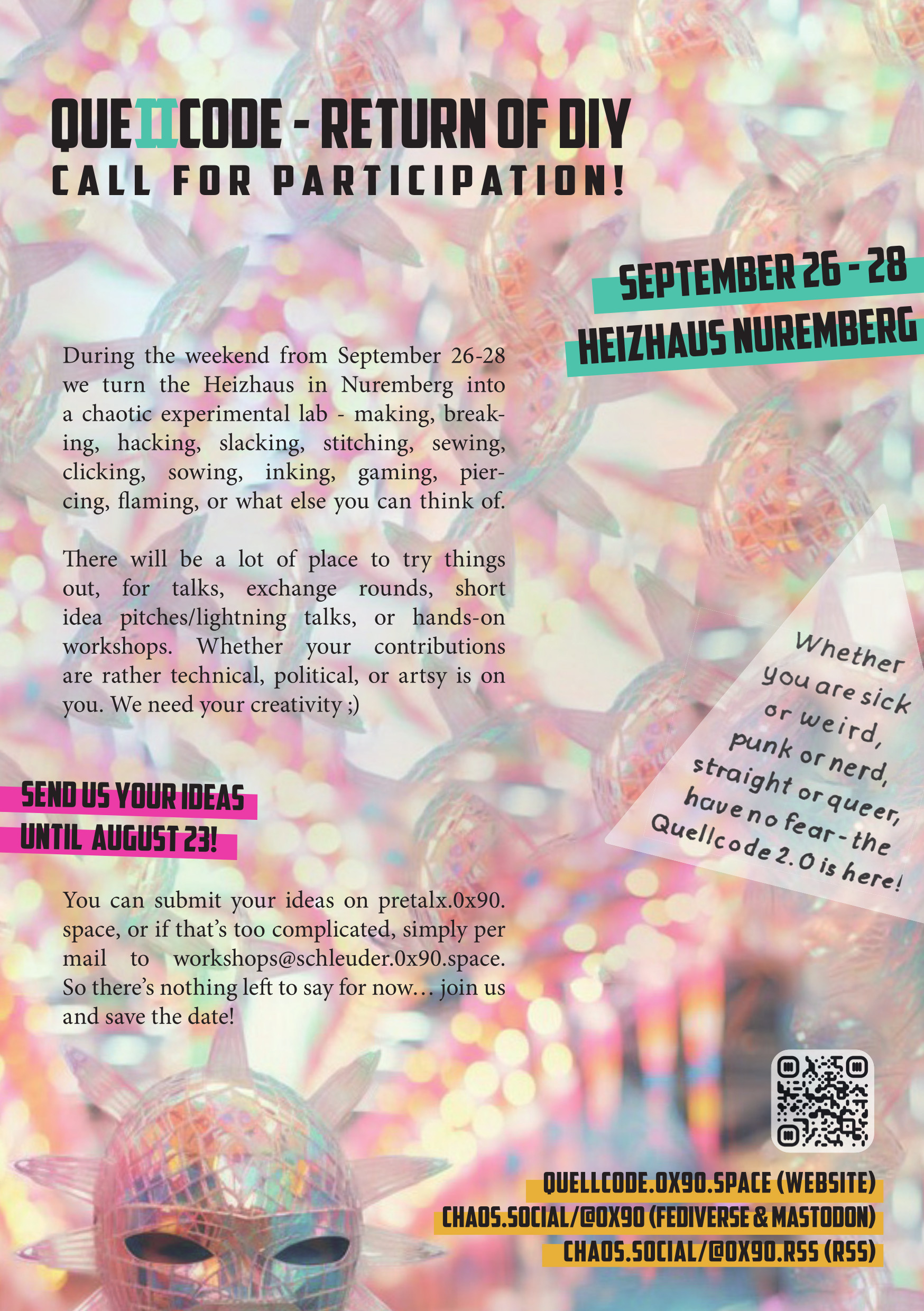 Ob komisch oder krank,
ob du Nerd bist oder Punk,
ob du straight bist oder queer,
have no fear - das zweite Quellcode ist hier!

Vom 26.-28. September machen wir ein Wochenende lang das Heizhaus in Nürnberg zu einem chaotischen Experimentier-Labor - maken, breaken, hacken, slacken, sticken, nähen, klicken, säen, tätowieren, zocken, piercen, rocken, oder was euch noch so einfällt.

Da gibt es ne Menge Platz zum ausprobieren, für Talks, Austauschrunden, kurze Ideen-Pitches/Lightning-Talks, oder Hands-on Workshops. Ob eher technisch, politisch, oder künstlerisch liegt bei euch. Auf eure Kreativität sind wir angewiesen ;)

Eure Ideen könnt ihr auf https://pretalx.0x90.space eintragen, oder wenn euch das zu kompliziert ist gern auch per Mail bei workshops@schleuder.0x90.space.

Neuigkeiten gibt es im Fediverse unter https://chaos.social/@0x90 oder per RSS unter https://chaos.social/@0x90.rss, also bleibt uns bisher nur zu sagen… macht mit und save the Date!