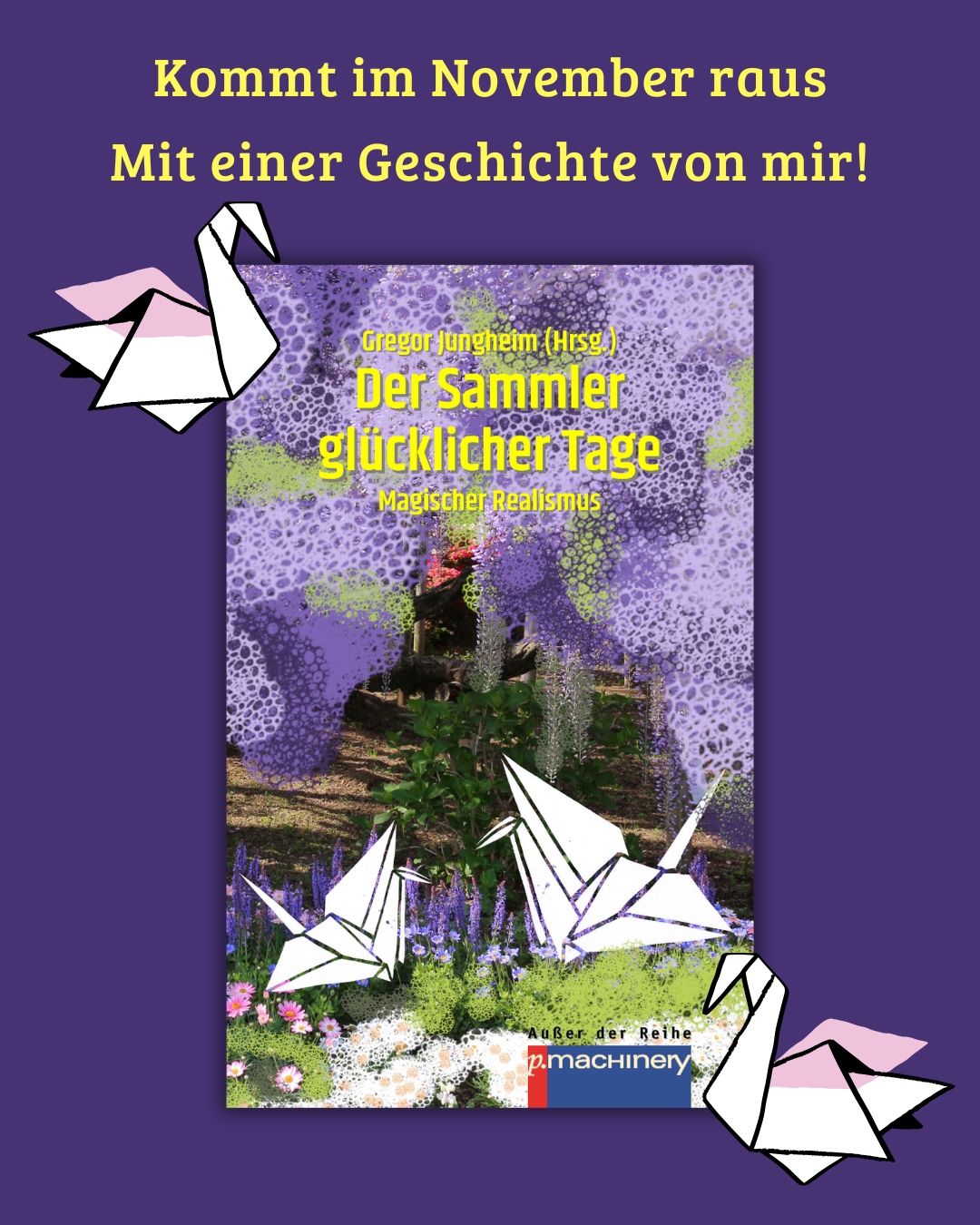 Auf lila Hintergrund ist das Buchcover zu sehen vom Buch "Der Sammler glücklicher Tage". Darum sind zwei Papierkraniche gruppiert. Darüber steht in gelb "Kommt im November raus mit einer Geschichte von mir".