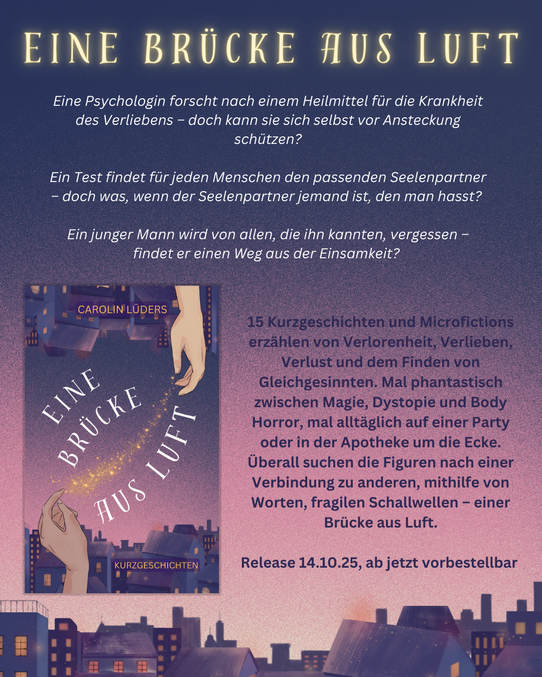 Das Bild zeigt die Silhouette einer Stadt vor einem rosa- bis lilafarbenen Dämmerungshimmel. Darauf steht "Eine Brücke aus Luft" und dann das Buchcover sowie der Klappentext:

Eine Psychologin forscht nach einem Heilmittel für die Krankheit des Verliebens – doch kann sie sich selbst vor Ansteckung schützen?

Ein Test findet für jeden Menschen den passenden Seelenpartner – doch was, wenn der Seelenpartner jemand ist, den man hasst?

Ein junger Mann wird von allen, die ihn kannten, vergessen – findet er einen Weg aus der Einsamkeit?

Release 14.10.25, ab jetzt vorbestellbar