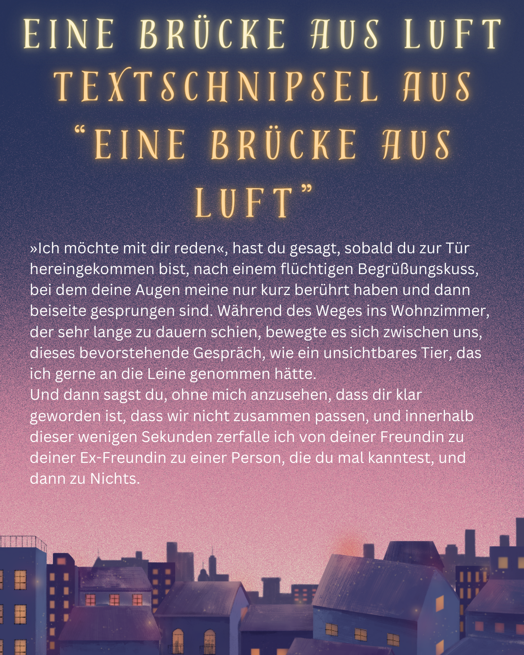 Eine Stadt unter einem rosa Himmel. Darauf der Text: "Eine Brücke aus Luft.
Textschnipsel Aus “Eine Brücke aus Luft.”." 

»Ich möchte mit dir reden«, hast du gesagt, sobald du zur Tür hereingekommen bist, nach einem flüchtigen Begrüßungskuss, bei dem deine Augen meine nur kurz berührt haben und dann beiseite gesprungen sind. Während des Weges ins Wohnzimmer, der sehr lange zu dauern schien, bewegte es sich zwischen uns, dieses bevorstehende Gespräch, wie ein unsichtbares Tier, das ich gerne an die Leine genommen hätte.
Und dann sagst du, ohne mich anzusehen, dass dir klar geworden ist, dass wir nicht zusammen passen, und innerhalb dieser wenigen Sekunden zerfalle ich von deiner Freundin zu deiner Ex-Freundin zu einer Person, die du mal kanntest, und dann zu Nichts.
