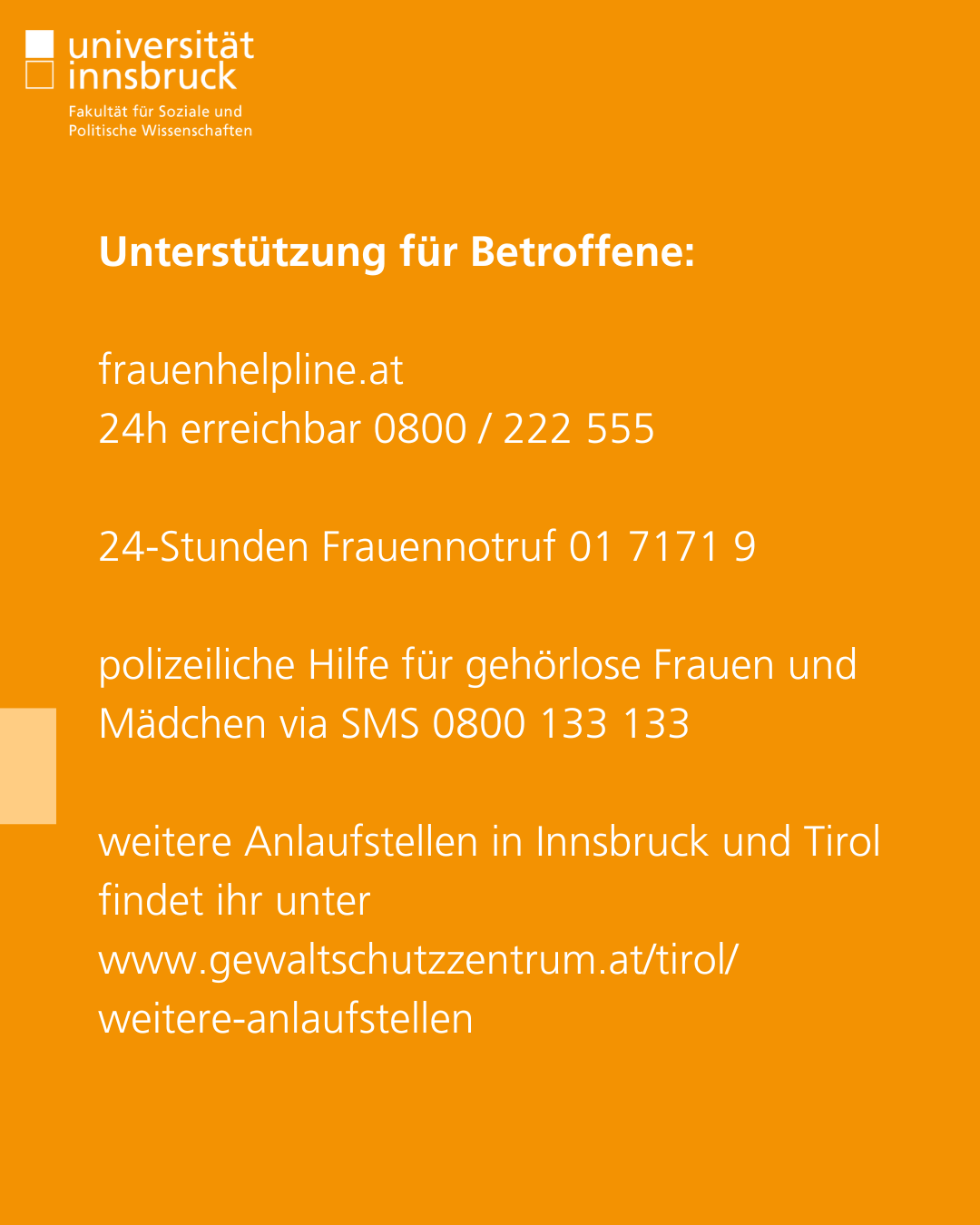Unterstützung für Betroffene:  frauenhelpline.at 24h erreichbar 0800 / 222 555  24-Stunden Frauennotruf 01 7171 9  polizeiliche Hilfe für gehörlose Frauen und Mädchen via SMS 0800 133 133  weitere Anlaufstellen in Innsbruck und Tirol findet ihr unter www.gewaltschutzzentrum.at/tirol/weitere-anlaufstellen