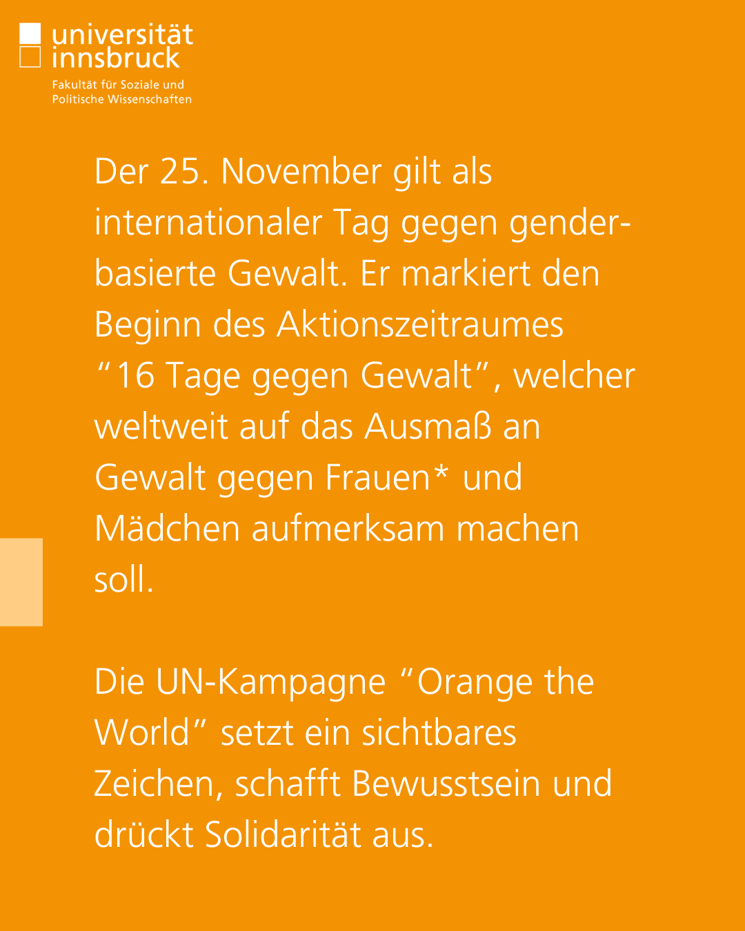 Der 25. November gilt als internationaler Tag gegen gender-basierte Gewalt. Er markiert den Beginn des Aktionszeitraumes  “16 Tage gegen Gewalt”, welcher weltweit auf das Ausmaß an Gewalt gegen Frauen* und Mädchen aufmerksam machen soll.   Die UN-Kampagne “Orange the World” setzt ein sichtbares Zeichen, schafft Bewusstsein und drückt Solidarität aus.