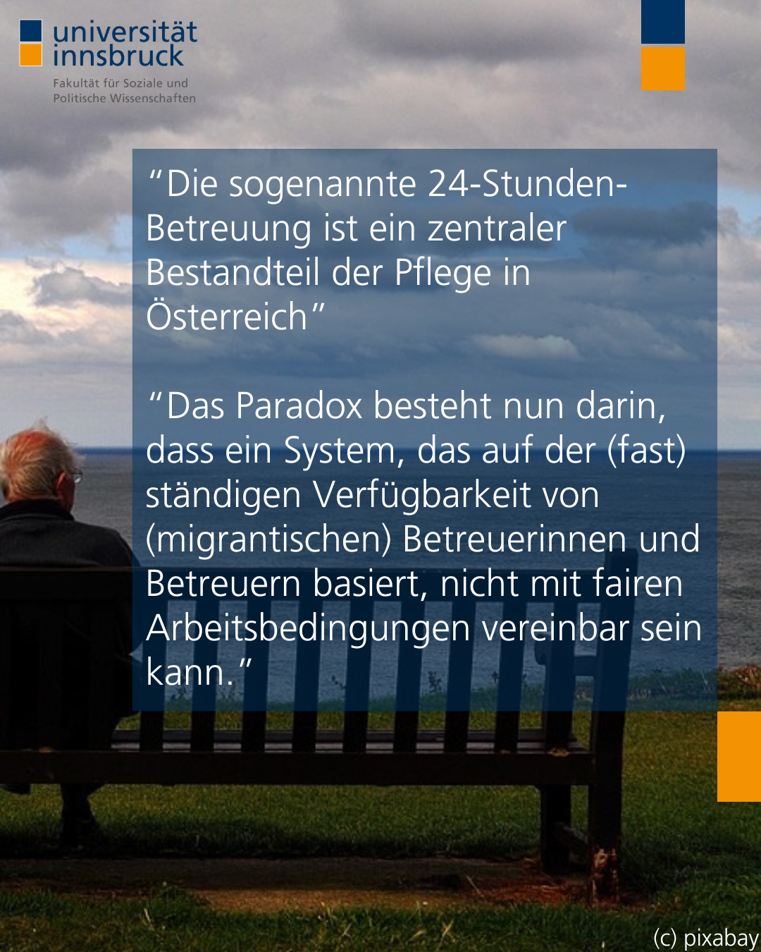 rechte Hälfte eines Fotos von zwei Personen die auf das Meer hinausschauen. Eine sitzt im Rollstuhl, die andere auf einer Bank. Darüber der Text “Die sogenannte 24-Stunden-Betreuung ist ein zentraler Bestandteil der Pflege in Österreich”   “Das Paradox besteht nun darin, dass ein System, das auf der (fast) ständigen Verfügbarkeit von (migrantischen) Betreuerinnen und Betreuern basiert, nicht mit fairen Arbeitsbedingungen vereinbar sein kann.”