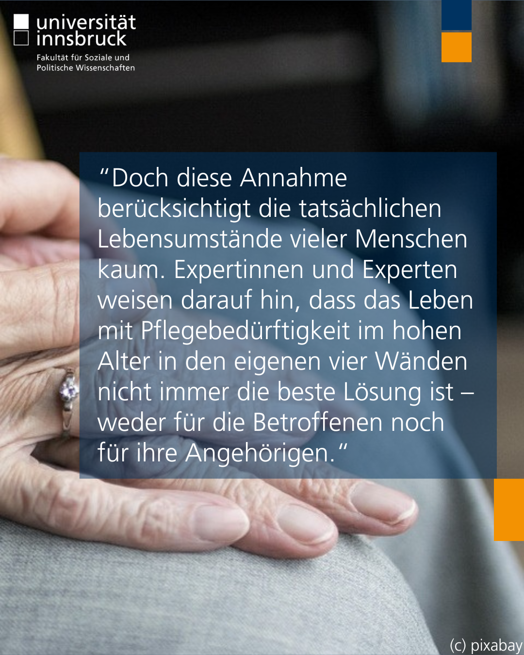 rechte Hälfte eines Fotos von weißen faltigen Händen die ineinandergreifen. Darüber der Text “Doch diese Annahme berücksichtigt die tatsächlichen Lebensumstände vieler Menschen kaum. Expertinnen und Experten weisen darauf hin, dass das Leben mit Pflegebedürftigkeit im hohen Alter in den eigenen vier Wänden nicht immer die beste Lösung ist – weder für die Betroffenen noch für ihre Angehörigen.“
