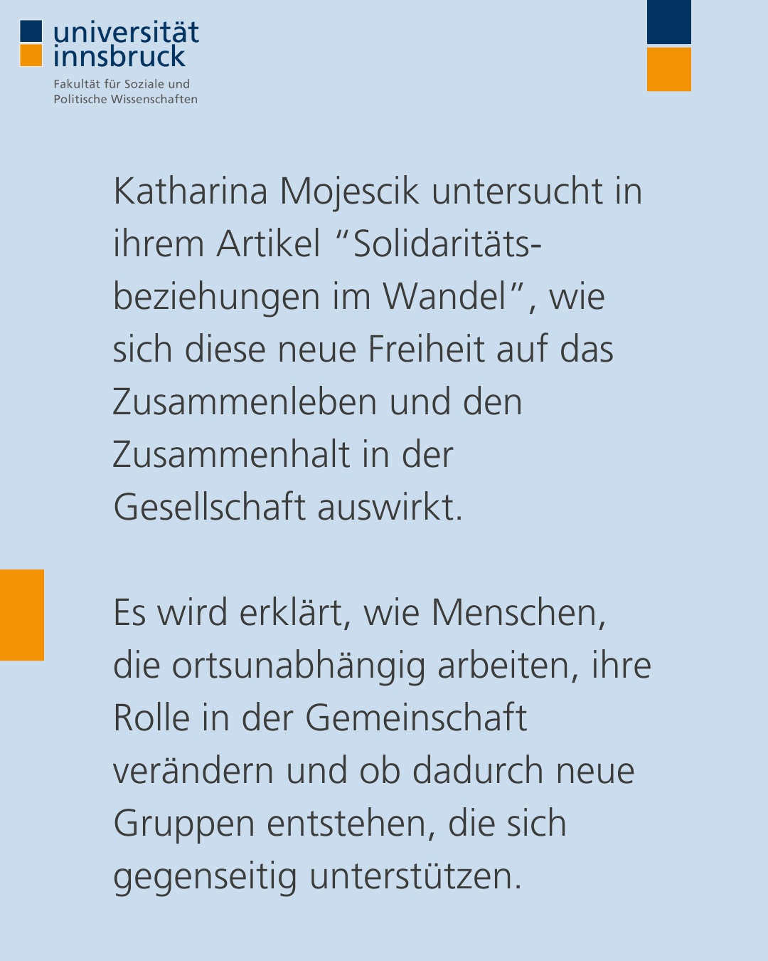 Katharina Mojescik untersucht in ihrem Artikel “Solidaritäts-beziehungen im Wandel”, wie sich diese neue Freiheit auf das Zusammenleben und den Zusammenhalt in der Gesellschaft auswirkt.   Es wird erklärt, wie Menschen, die ortsunabhängig arbeiten, ihre Rolle in der Gemeinschaft verändern und ob dadurch neue Gruppen entstehen, die sich gegenseitig unterstützen.
