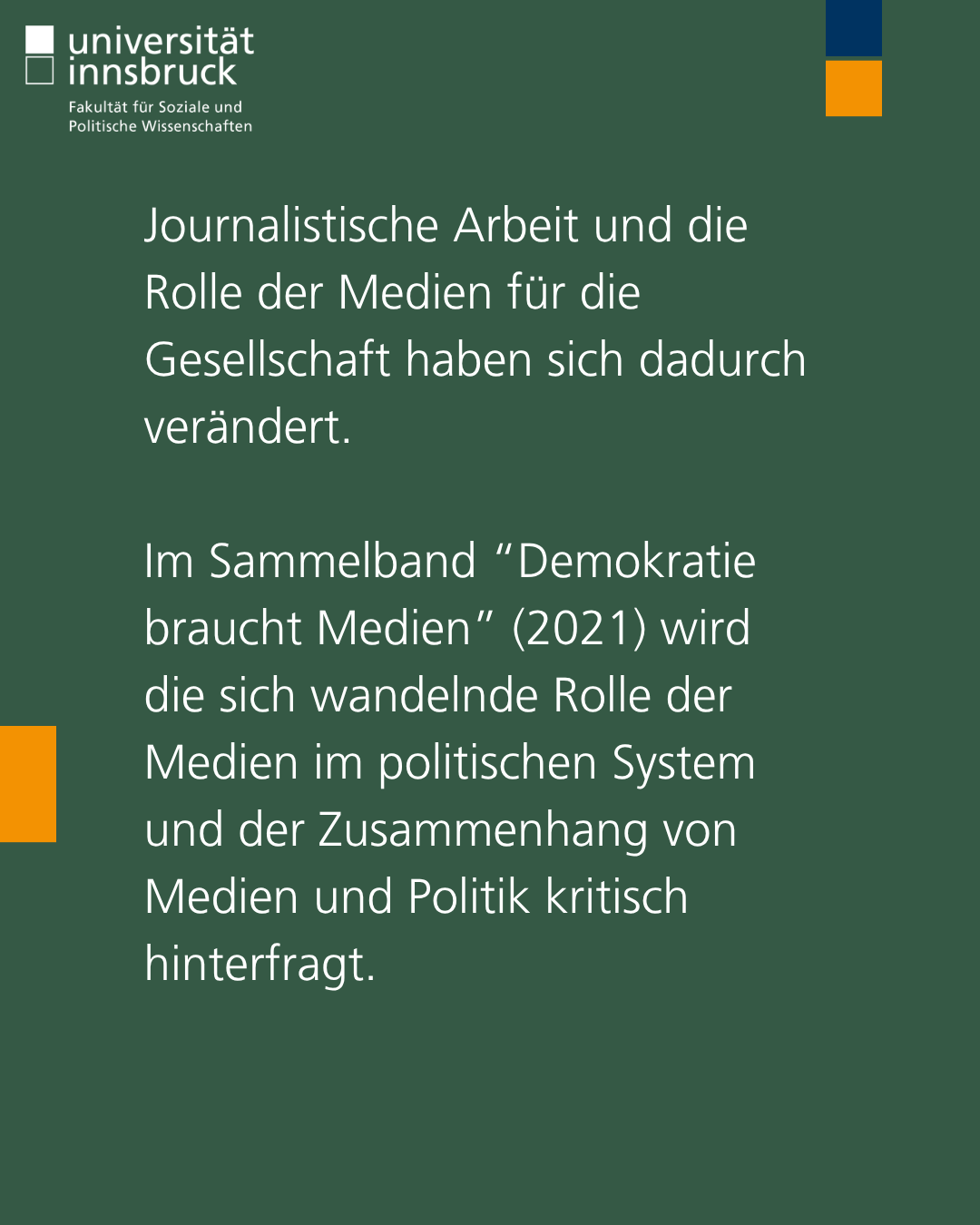 Journalistische Arbeit und die Rolle der Medien für die Gesellschaft haben sich dadurch verändert.   Im Sammelband “Demokratie braucht Medien” (2021) wird die sich wandelnde Rolle der Medien im politischen System und der Zusammenhang von Medien und Politik kritisch hinterfragt.