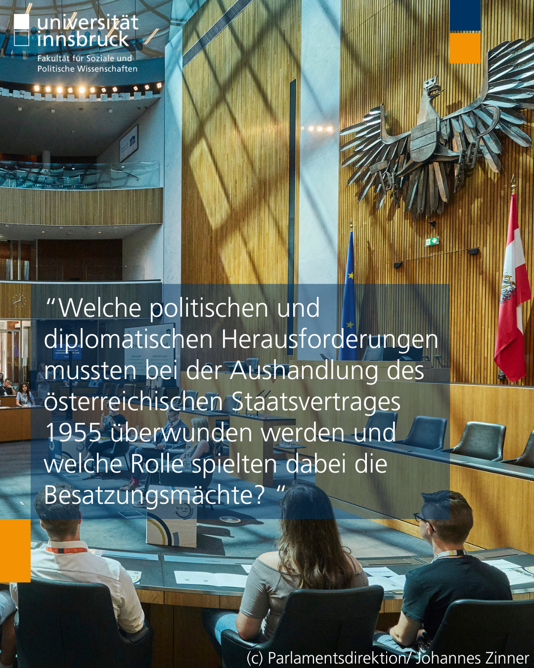 Foto vom Innenraum des österreichischen Parlaments, zu sehen ist die Wand mit dem Adler und der österreichischen Flagge. Auf dem Foto steht der Text "Welche politischen und diplomatischen Herausforderungen mussten bei der Aushandlung des österreichischen Staatsvertrages 1955 überwunden werden und welche Rolle spielten dabei die Besatzungsmächte?"