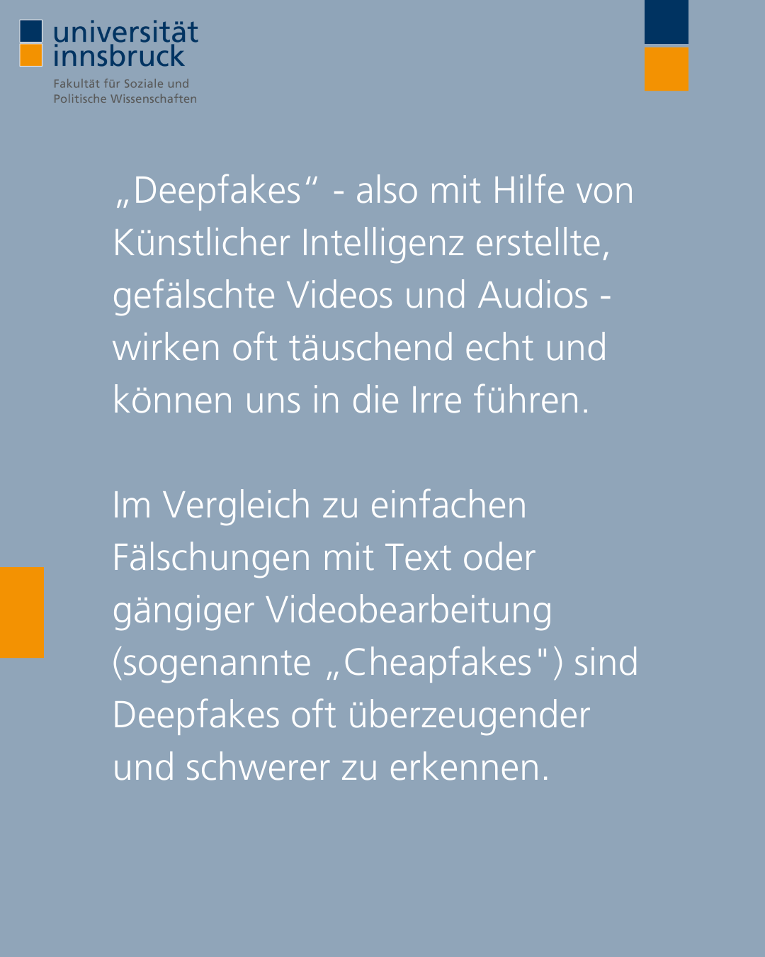 „Deepfakes“ - also mit Hilfe von Künstlicher Intelligenz erstellte, gefälschte Videos und Audios - wirken oft täuschend echt und können uns in die Irre führen. Im Vergleich zu einfachen Fälschungen mit Text oder herkömmlicher Videobearbeitung (sogenannte „Cheapfakes") sind Deepfakes oft überzeugender und schwerer zu erkennen.